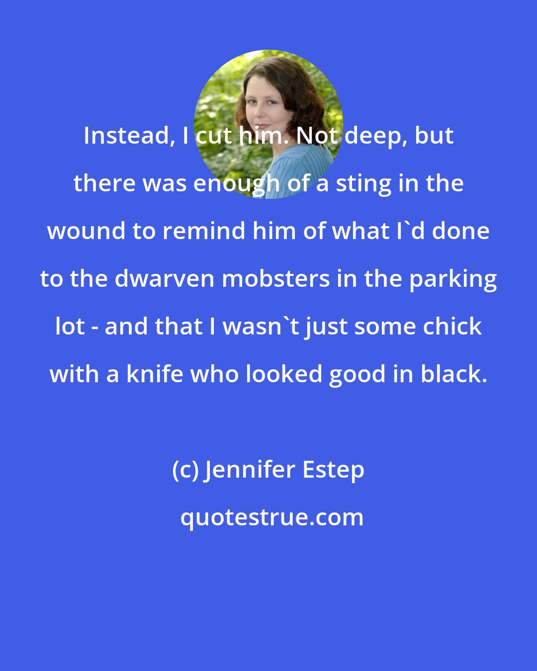 Jennifer Estep: Instead, I cut him. Not deep, but there was enough of a sting in the wound to remind him of what I'd done to the dwarven mobsters in the parking lot - and that I wasn't just some chick with a knife who looked good in black.