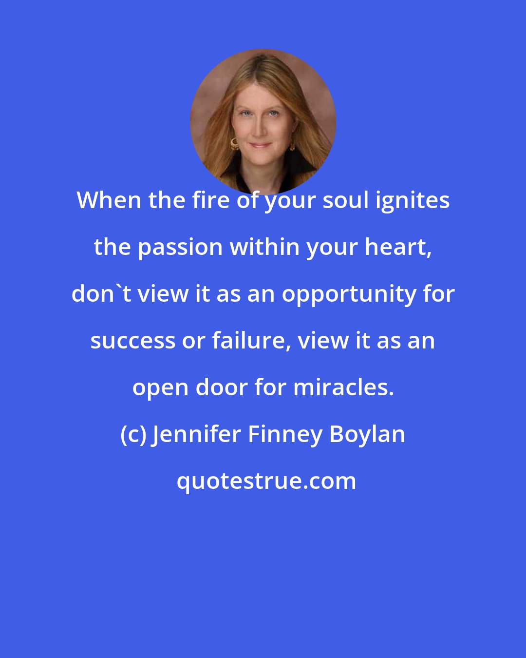 Jennifer Finney Boylan: When the fire of your soul ignites the passion within your heart, don't view it as an opportunity for success or failure, view it as an open door for miracles.