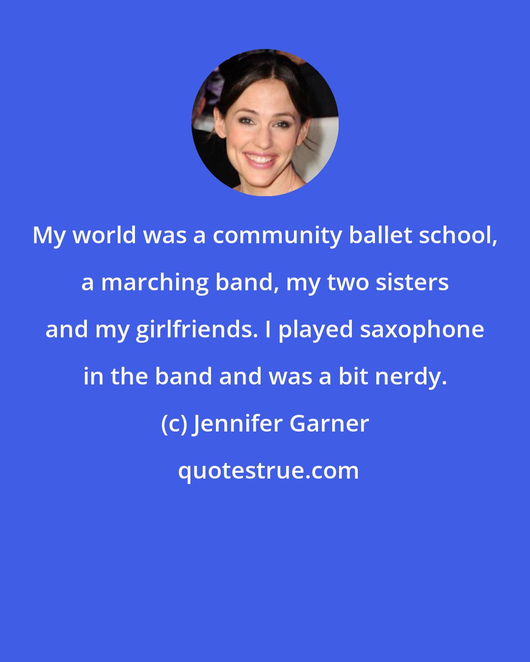 Jennifer Garner: My world was a community ballet school, a marching band, my two sisters and my girlfriends. I played saxophone in the band and was a bit nerdy.