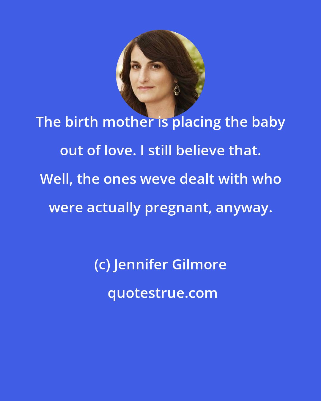 Jennifer Gilmore: The birth mother is placing the baby out of love. I still believe that. Well, the ones weve dealt with who were actually pregnant, anyway.