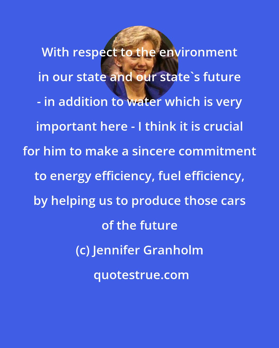 Jennifer Granholm: With respect to the environment in our state and our state's future - in addition to water which is very important here - I think it is crucial for him to make a sincere commitment to energy efficiency, fuel efficiency, by helping us to produce those cars of the future