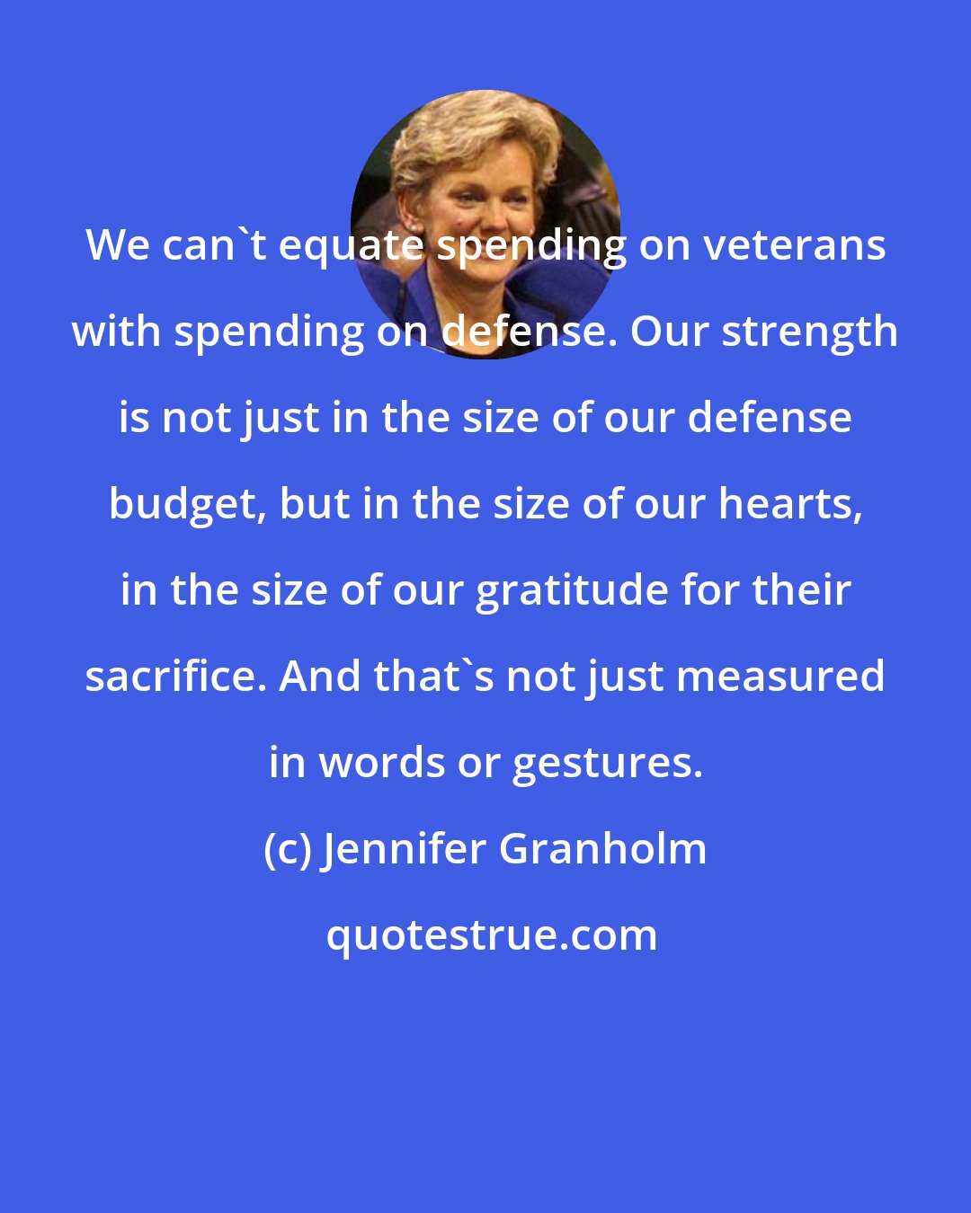 Jennifer Granholm: We can't equate spending on veterans with spending on defense. Our strength is not just in the size of our defense budget, but in the size of our hearts, in the size of our gratitude for their sacrifice. And that's not just measured in words or gestures.