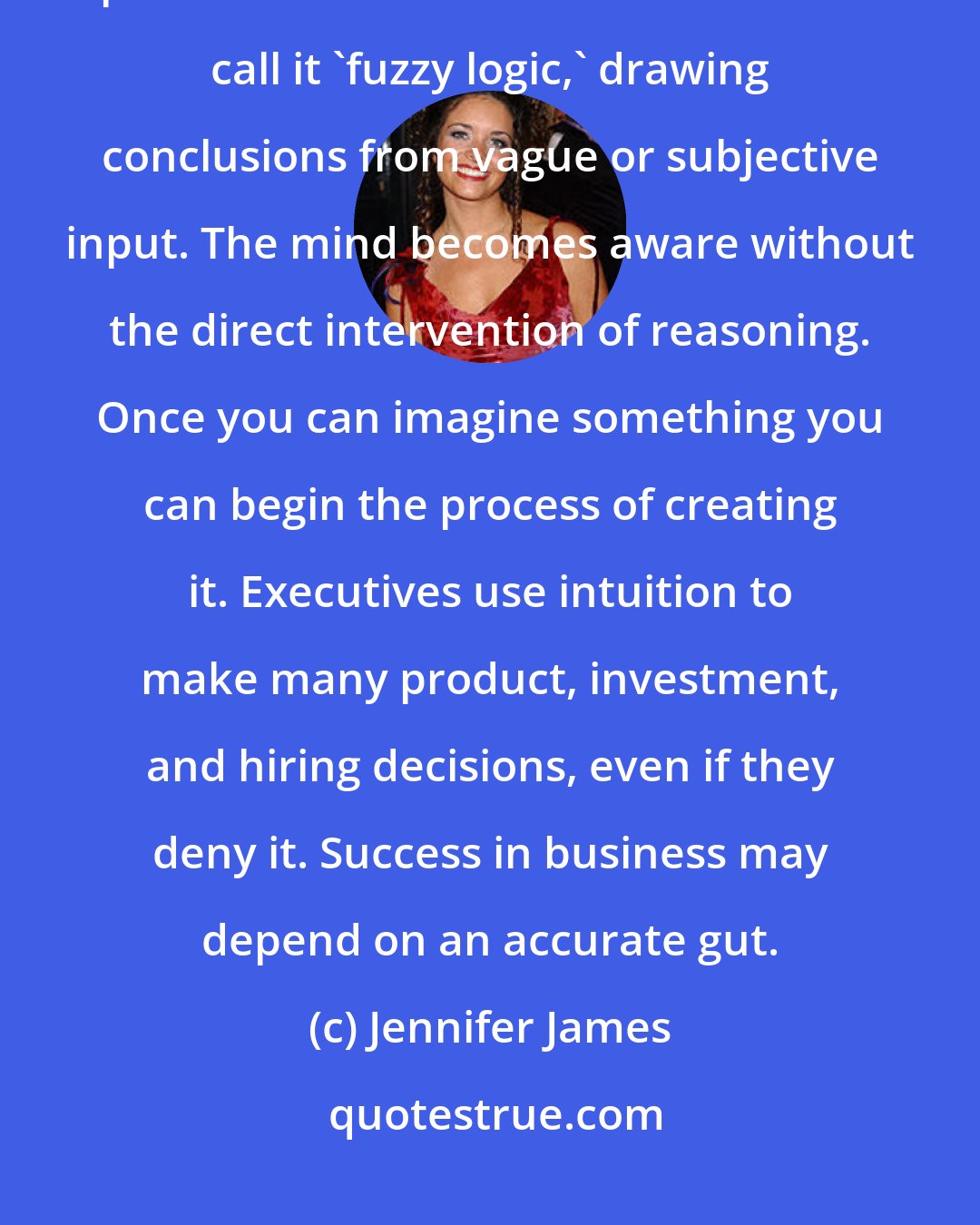 Jennifer James: Intuition is a combination of insight and imagination that was once attributed to spiritual communication. Mathematicians call it 'fuzzy logic,' drawing conclusions from vague or subjective input. The mind becomes aware without the direct intervention of reasoning. Once you can imagine something you can begin the process of creating it. Executives use intuition to make many product, investment, and hiring decisions, even if they deny it. Success in business may depend on an accurate gut.