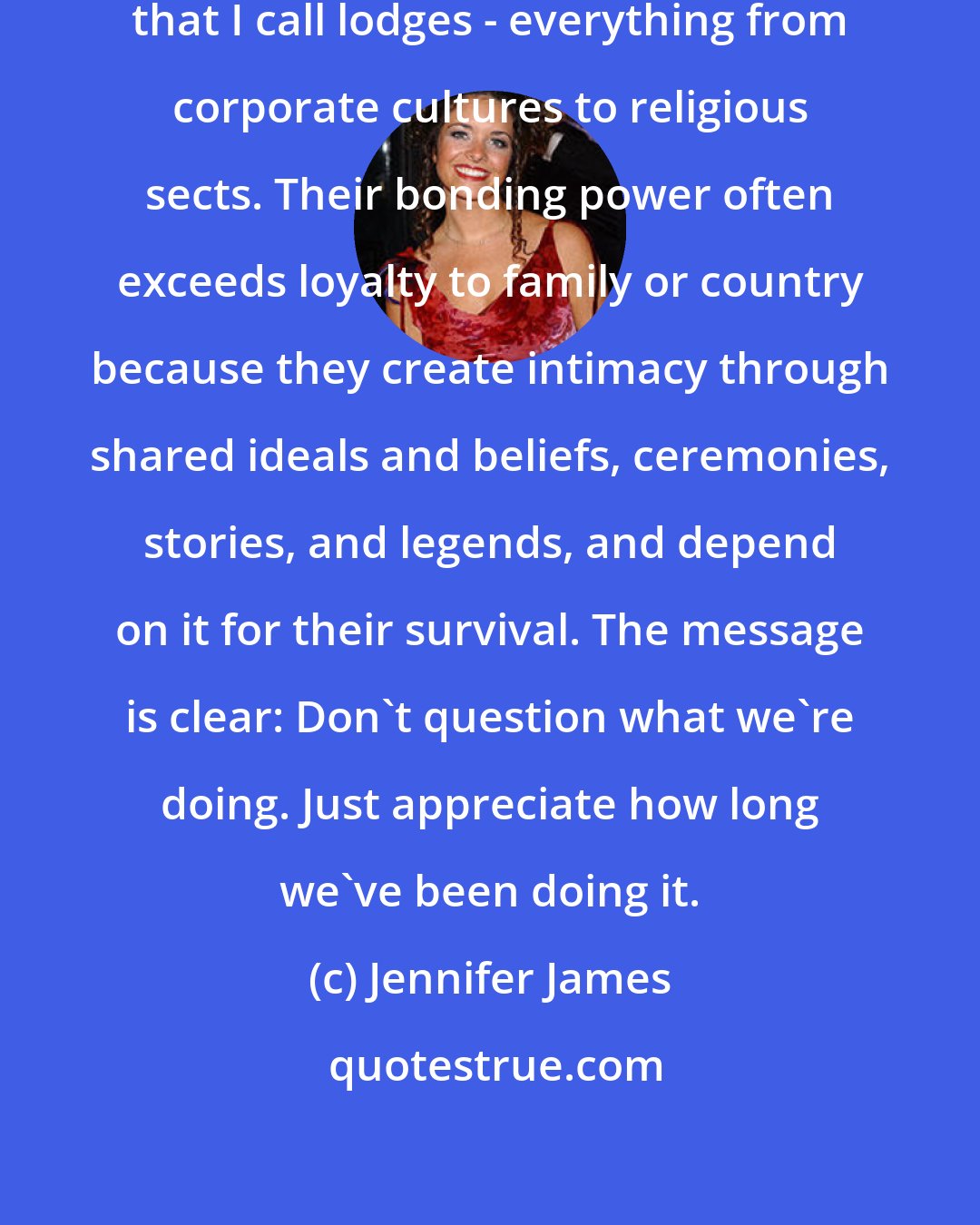 Jennifer James: Nostalgia is also a trait of the organizations that I call lodges - everything from corporate cultures to religious sects. Their bonding power often exceeds loyalty to family or country because they create intimacy through shared ideals and beliefs, ceremonies, stories, and legends, and depend on it for their survival. The message is clear: Don't question what we're doing. Just appreciate how long we've been doing it.