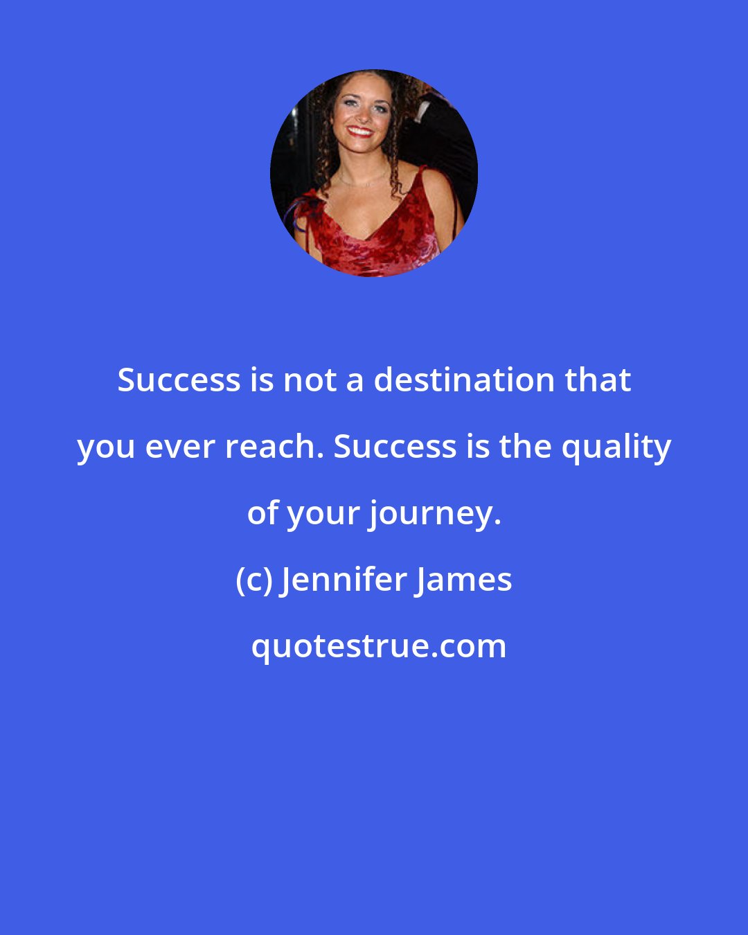 Jennifer James: Success is not a destination that you ever reach. Success is the quality of your journey.