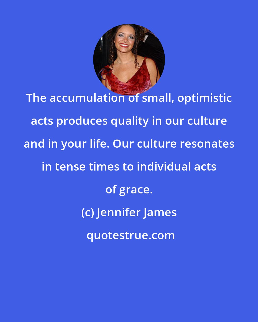 Jennifer James: The accumulation of small, optimistic acts produces quality in our culture and in your life. Our culture resonates in tense times to individual acts of grace.