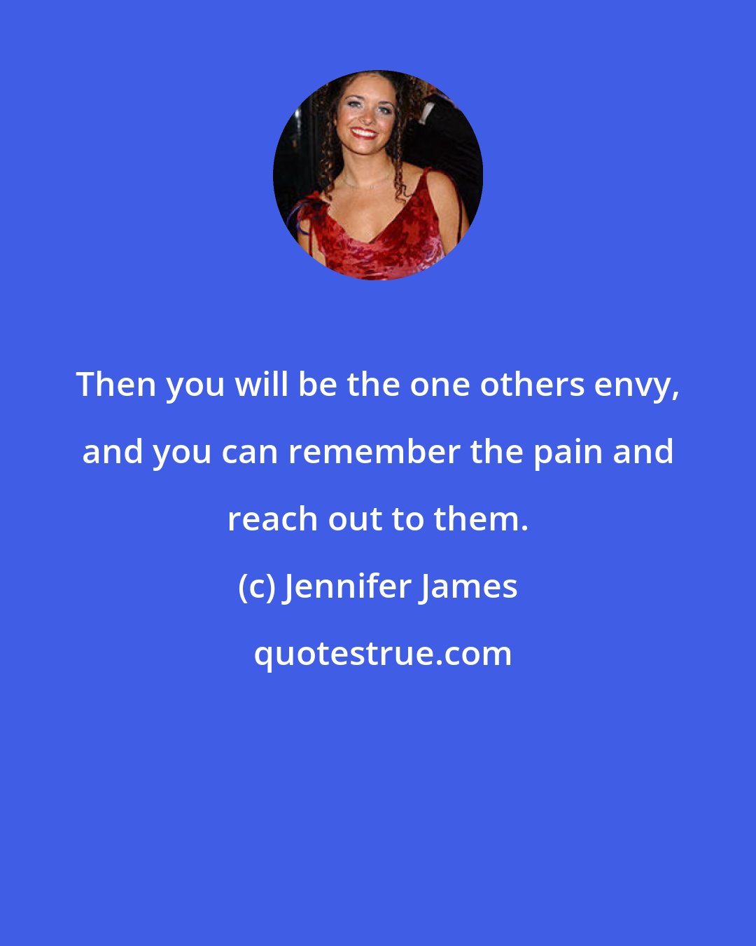 Jennifer James: Then you will be the one others envy, and you can remember the pain and reach out to them.