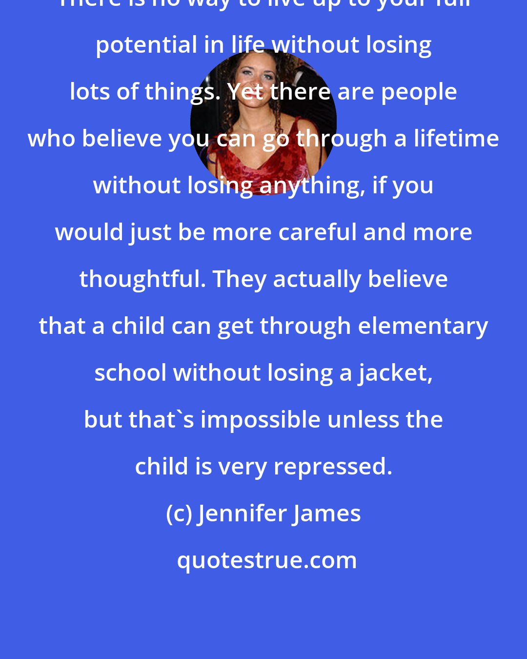 Jennifer James: There is no way to live up to your full potential in life without losing lots of things. Yet there are people who believe you can go through a lifetime without losing anything, if you would just be more careful and more thoughtful. They actually believe that a child can get through elementary school without losing a jacket, but that's impossible unless the child is very repressed.