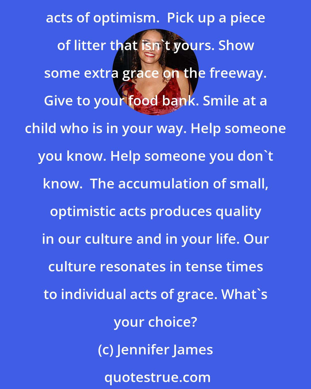 Jennifer James: What choices are you making in your perception of the events around you? We choose how we view our times. There is a pinch of pessimism in our culture now. Counter it with small acts of optimism.  Pick up a piece of litter that isn't yours. Show some extra grace on the freeway. Give to your food bank. Smile at a child who is in your way. Help someone you know. Help someone you don't know.  The accumulation of small, optimistic acts produces quality in our culture and in your life. Our culture resonates in tense times to individual acts of grace. What's your choice?