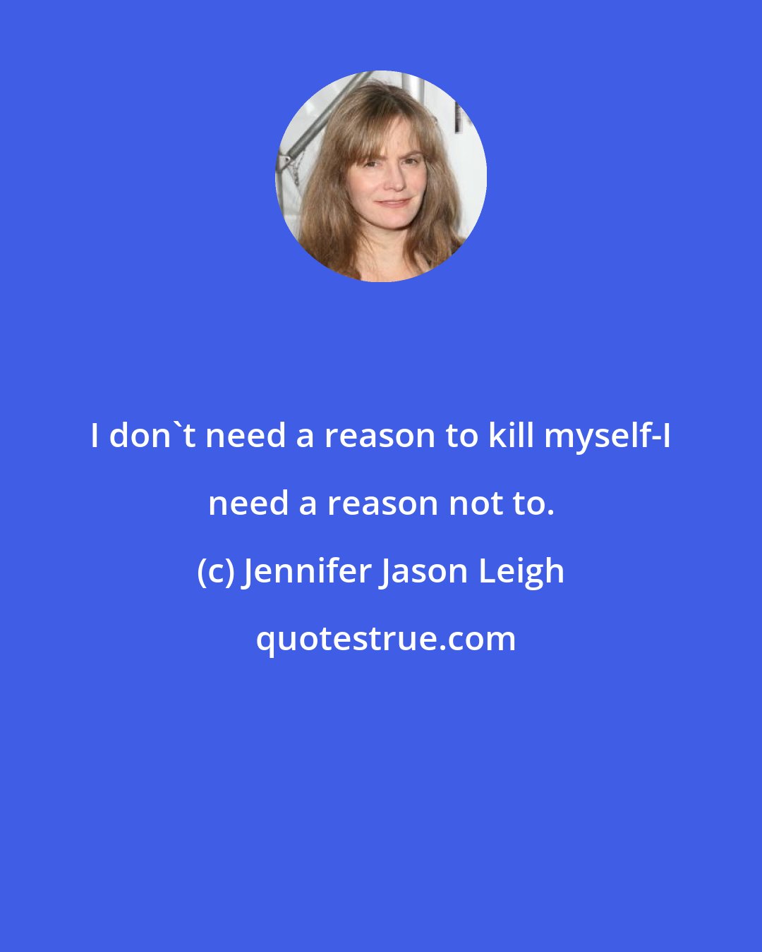 Jennifer Jason Leigh: I don't need a reason to kill myself-I need a reason not to.