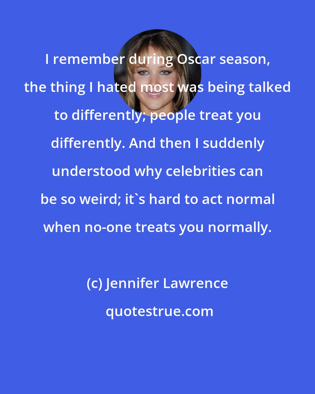 Jennifer Lawrence: I remember during Oscar season, the thing I hated most was being talked to differently; people treat you differently. And then I suddenly understood why celebrities can be so weird; it's hard to act normal when no-one treats you normally.