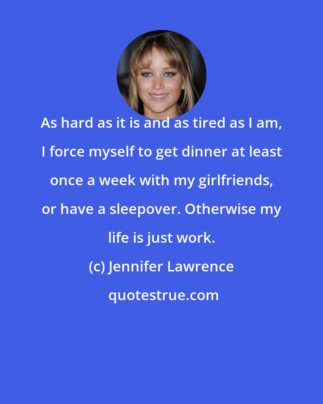 Jennifer Lawrence: As hard as it is and as tired as I am, I force myself to get dinner at least once a week with my girlfriends, or have a sleepover. Otherwise my life is just work.