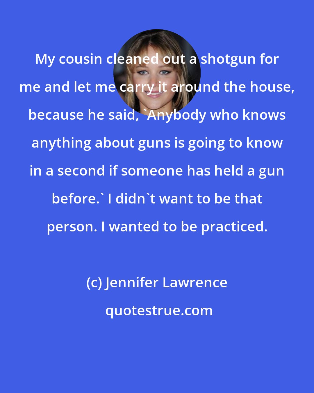 Jennifer Lawrence: My cousin cleaned out a shotgun for me and let me carry it around the house, because he said, 'Anybody who knows anything about guns is going to know in a second if someone has held a gun before.' I didn't want to be that person. I wanted to be practiced.