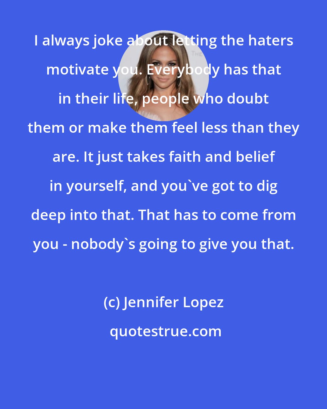 Jennifer Lopez: I always joke about letting the haters motivate you. Everybody has that in their life, people who doubt them or make them feel less than they are. It just takes faith and belief in yourself, and you've got to dig deep into that. That has to come from you - nobody's going to give you that.