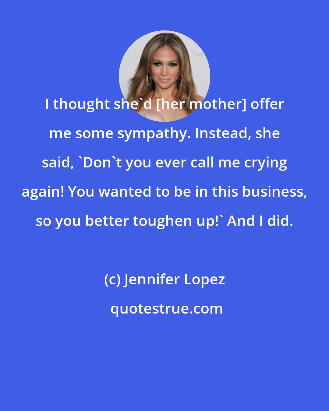 Jennifer Lopez: I thought she'd [her mother] offer me some sympathy. Instead, she said, 'Don't you ever call me crying again! You wanted to be in this business, so you better toughen up!' And I did.