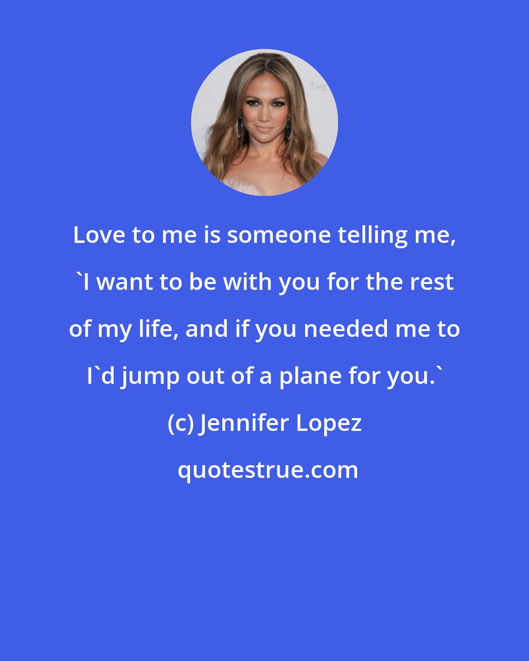 Jennifer Lopez: Love to me is someone telling me, 'I want to be with you for the rest of my life, and if you needed me to I'd jump out of a plane for you.'