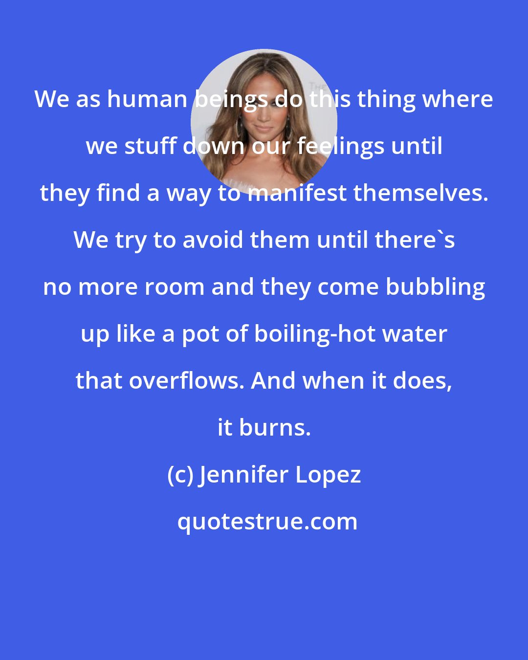 Jennifer Lopez: We as human beings do this thing where we stuff down our feelings until they find a way to manifest themselves. We try to avoid them until there's no more room and they come bubbling up like a pot of boiling-hot water that overflows. And when it does, it burns.