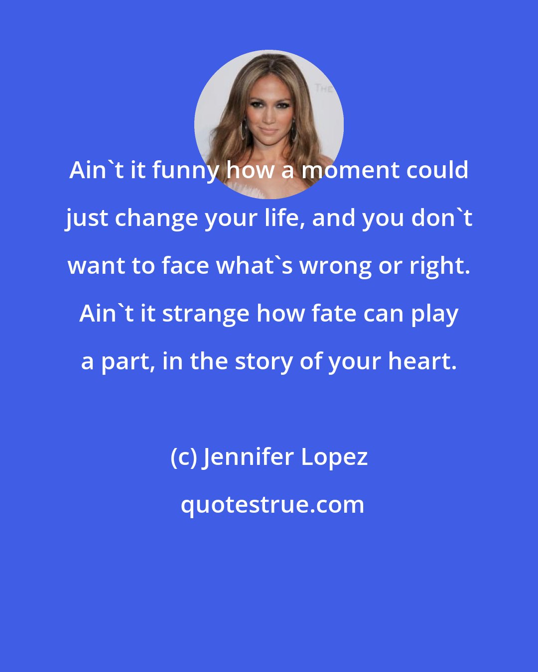 Jennifer Lopez: Ain't it funny how a moment could just change your life, and you don't want to face what's wrong or right. Ain't it strange how fate can play a part, in the story of your heart.