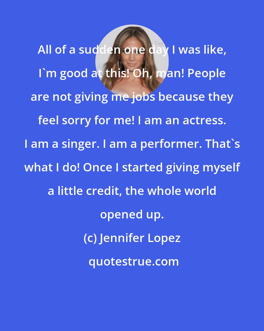 Jennifer Lopez: All of a sudden one day I was like, I'm good at this! Oh, man! People are not giving me jobs because they feel sorry for me! I am an actress. I am a singer. I am a performer. That's what I do! Once I started giving myself a little credit, the whole world opened up.