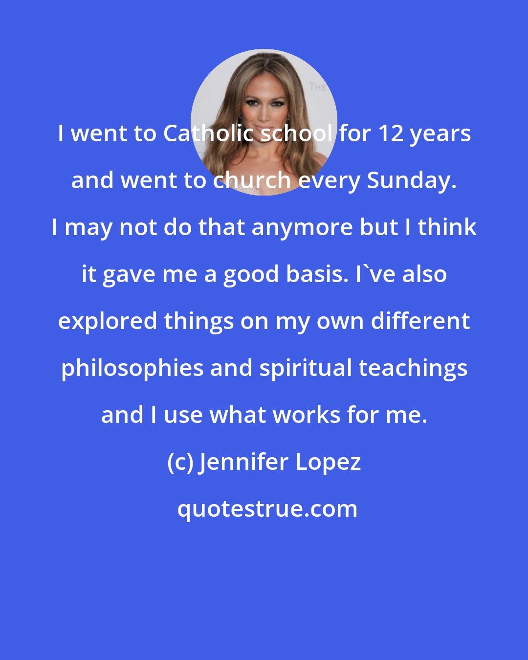 Jennifer Lopez: I went to Catholic school for 12 years and went to church every Sunday. I may not do that anymore but I think it gave me a good basis. I've also explored things on my own different philosophies and spiritual teachings and I use what works for me.