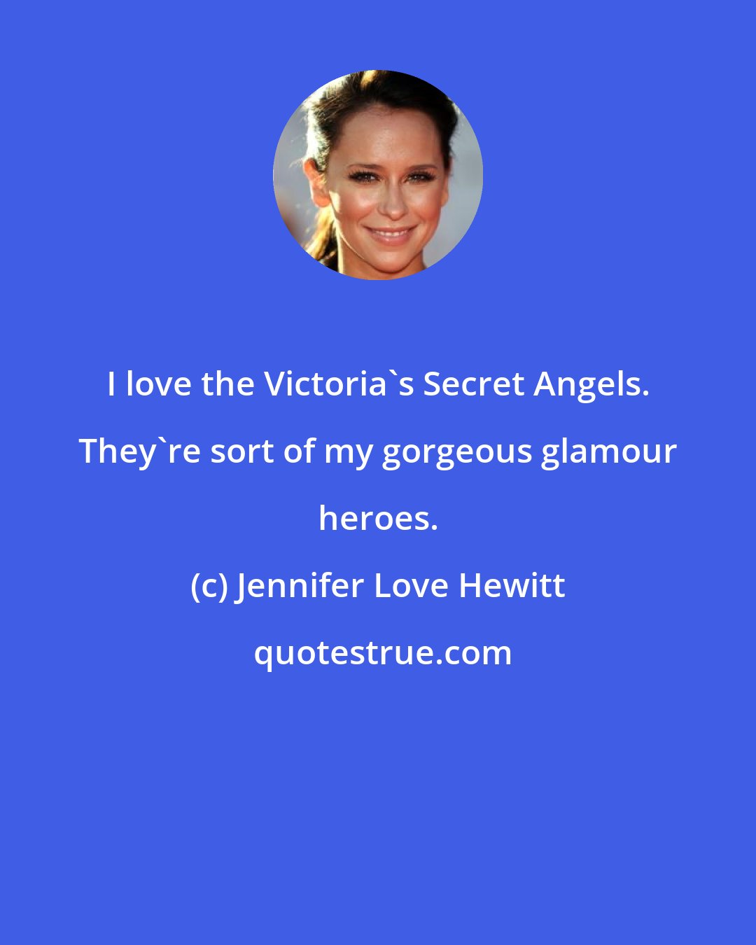 Jennifer Love Hewitt: I love the Victoria's Secret Angels. They're sort of my gorgeous glamour heroes.