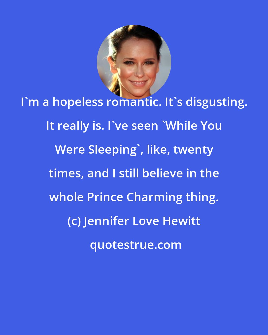 Jennifer Love Hewitt: I'm a hopeless romantic. It's disgusting. It really is. I've seen 'While You Were Sleeping', like, twenty times, and I still believe in the whole Prince Charming thing.