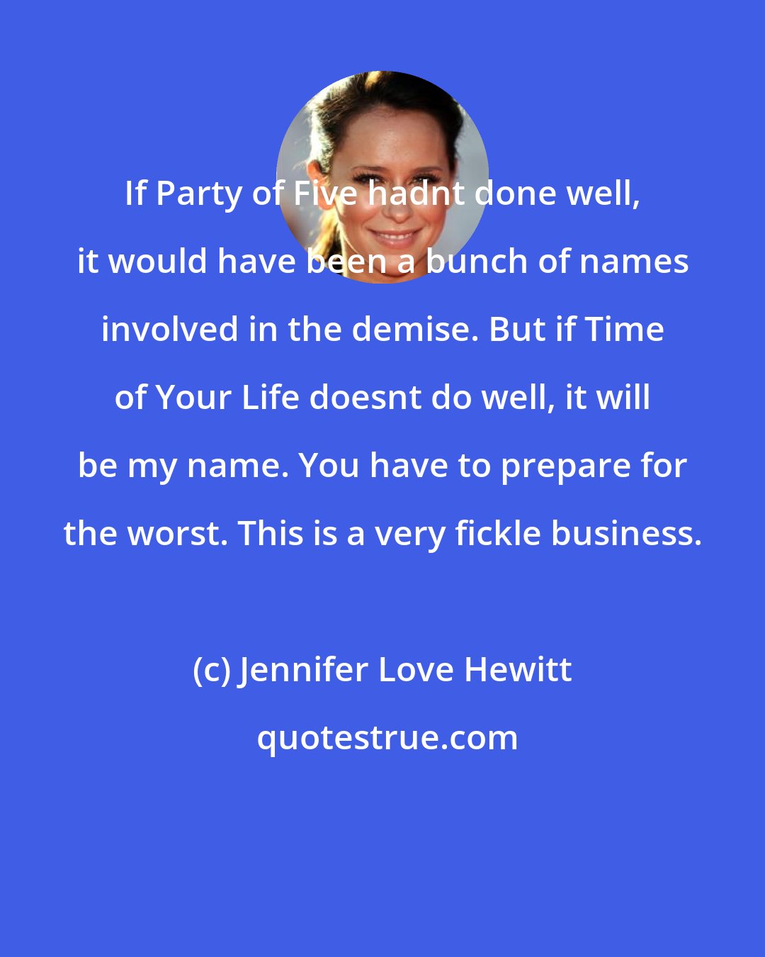 Jennifer Love Hewitt: If Party of Five hadnt done well, it would have been a bunch of names involved in the demise. But if Time of Your Life doesnt do well, it will be my name. You have to prepare for the worst. This is a very fickle business.