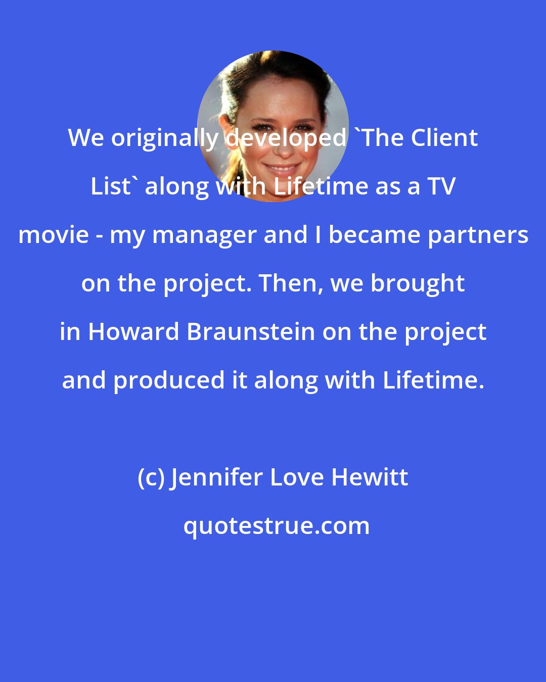 Jennifer Love Hewitt: We originally developed 'The Client List' along with Lifetime as a TV movie - my manager and I became partners on the project. Then, we brought in Howard Braunstein on the project and produced it along with Lifetime.