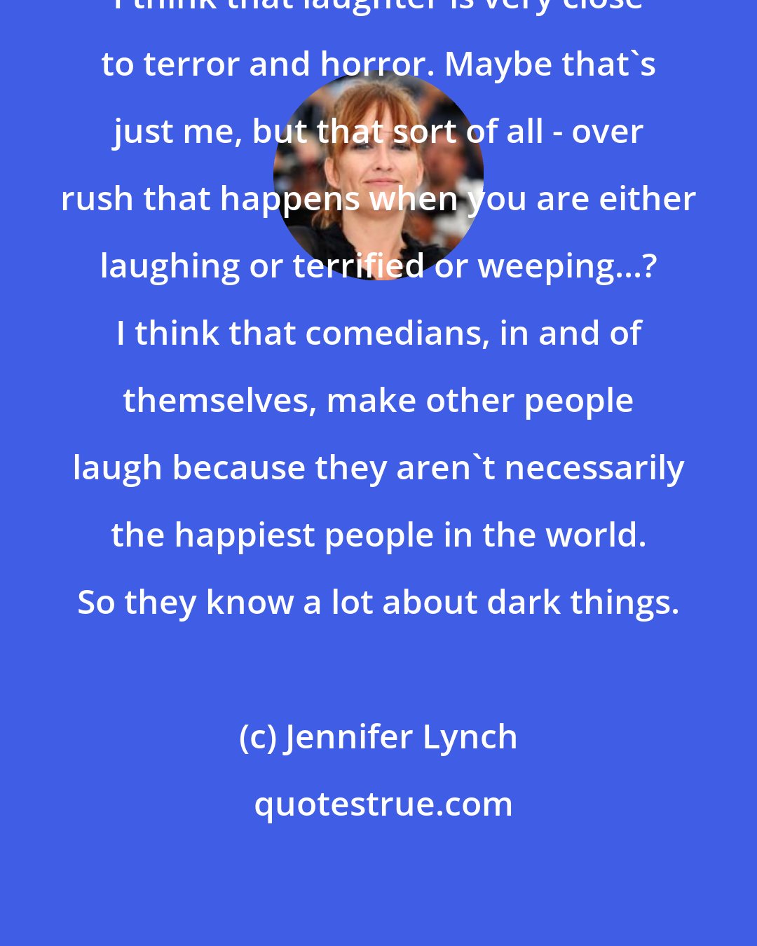 Jennifer Lynch: I think that laughter is very close to terror and horror. Maybe that's just me, but that sort of all - over rush that happens when you are either laughing or terrified or weeping...? I think that comedians, in and of themselves, make other people laugh because they aren't necessarily the happiest people in the world. So they know a lot about dark things.