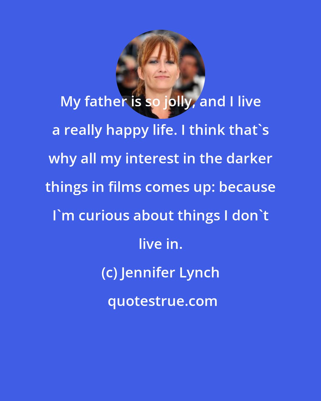 Jennifer Lynch: My father is so jolly, and I live a really happy life. I think that's why all my interest in the darker things in films comes up: because I'm curious about things I don't live in.
