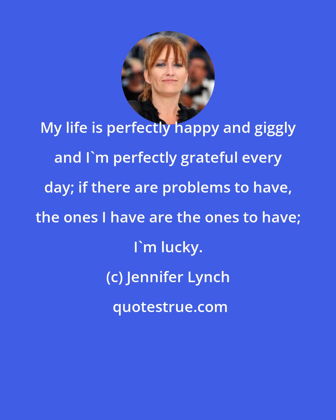 Jennifer Lynch: My life is perfectly happy and giggly and I'm perfectly grateful every day; if there are problems to have, the ones I have are the ones to have; I'm lucky.
