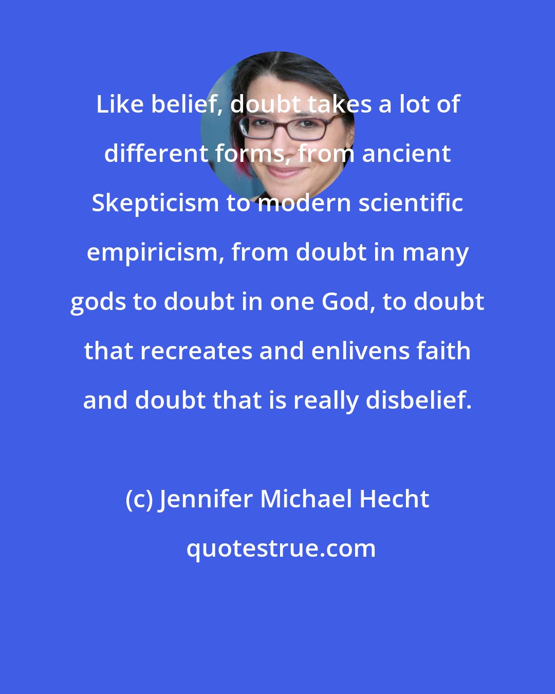Jennifer Michael Hecht: Like belief, doubt takes a lot of different forms, from ancient Skepticism to modern scientific empiricism, from doubt in many gods to doubt in one God, to doubt that recreates and enlivens faith and doubt that is really disbelief.