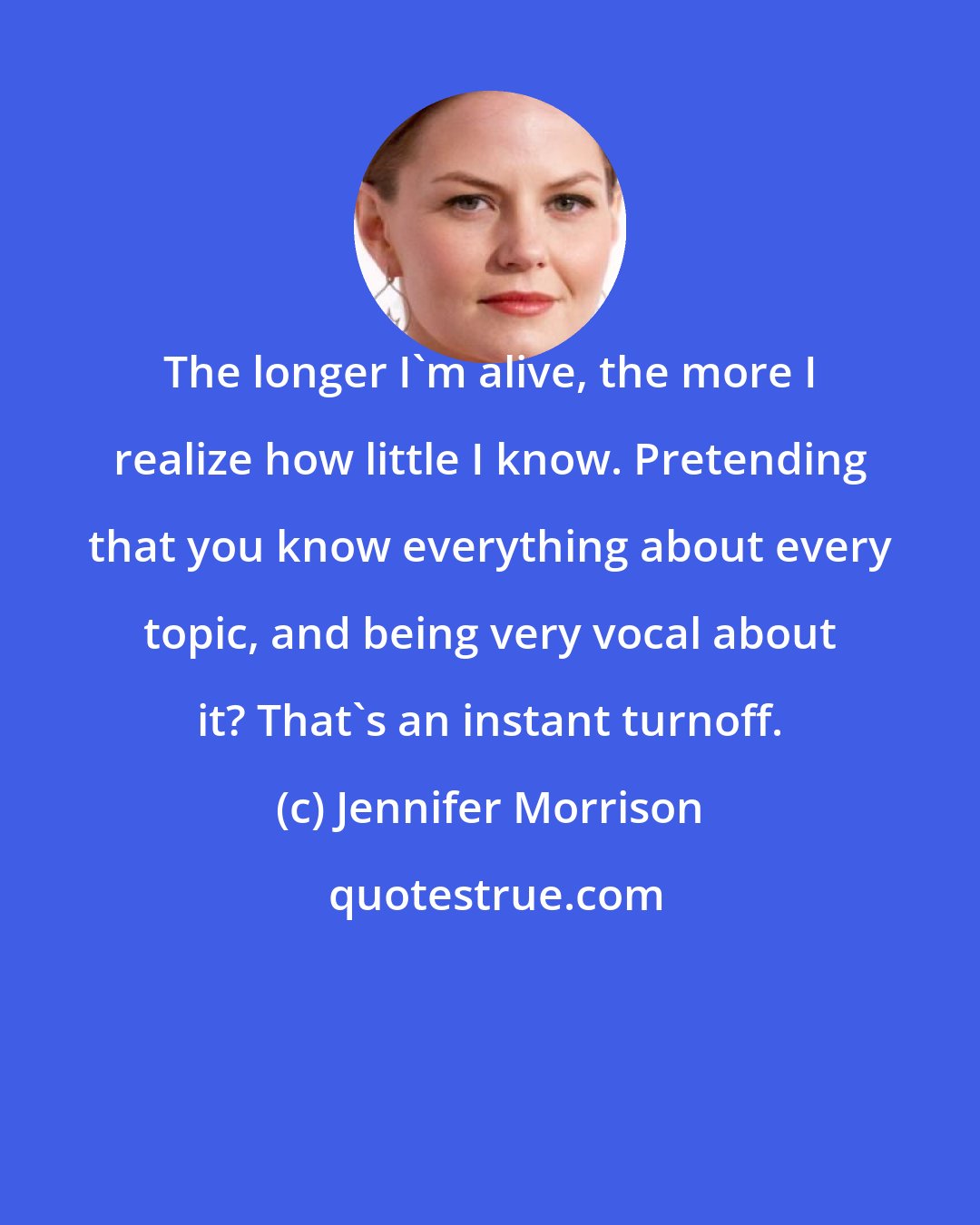 Jennifer Morrison: The longer I'm alive, the more I realize how little I know. Pretending that you know everything about every topic, and being very vocal about it? That's an instant turnoff.