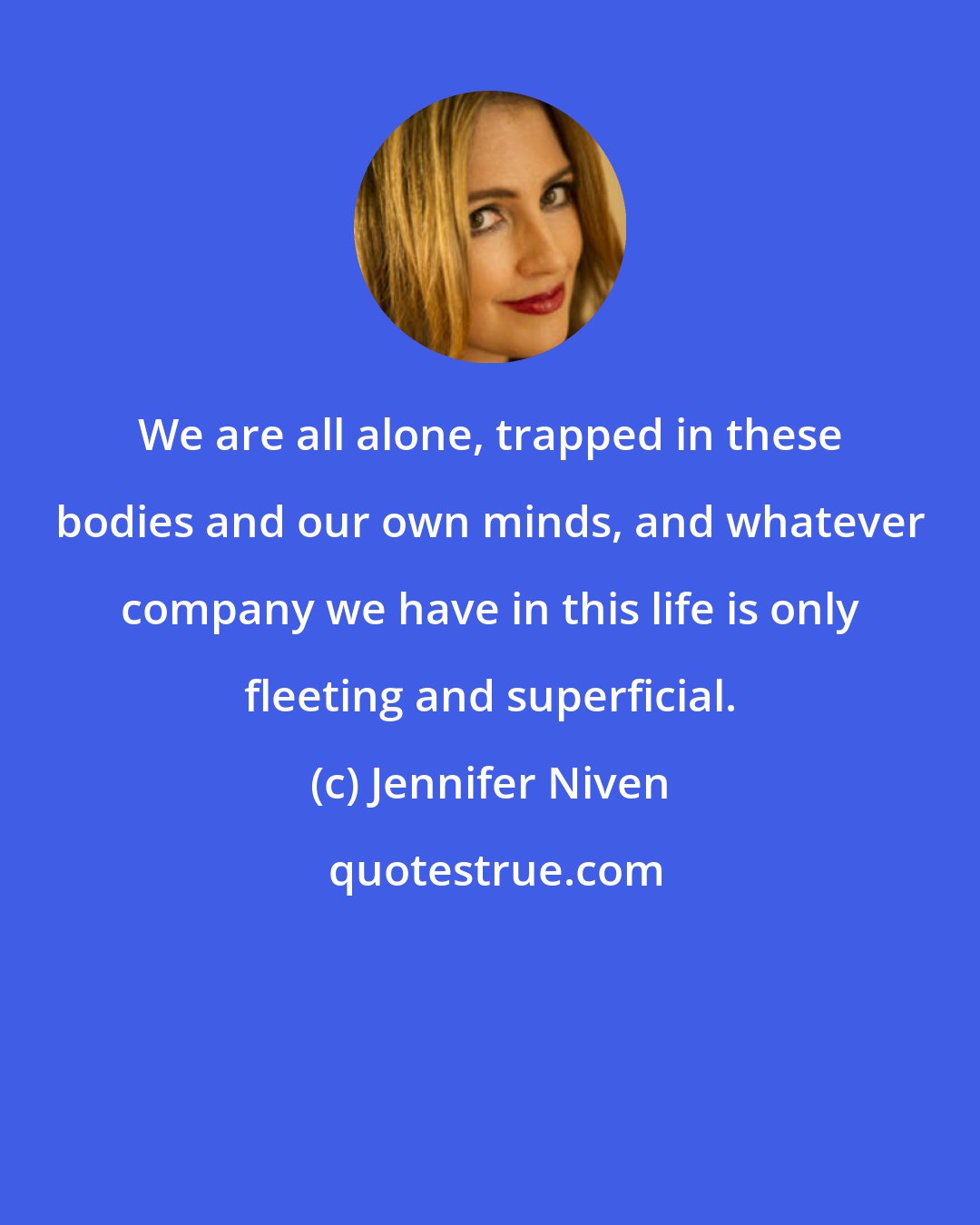 Jennifer Niven: We are all alone, trapped in these bodies and our own minds, and whatever company we have in this life is only fleeting and superficial.