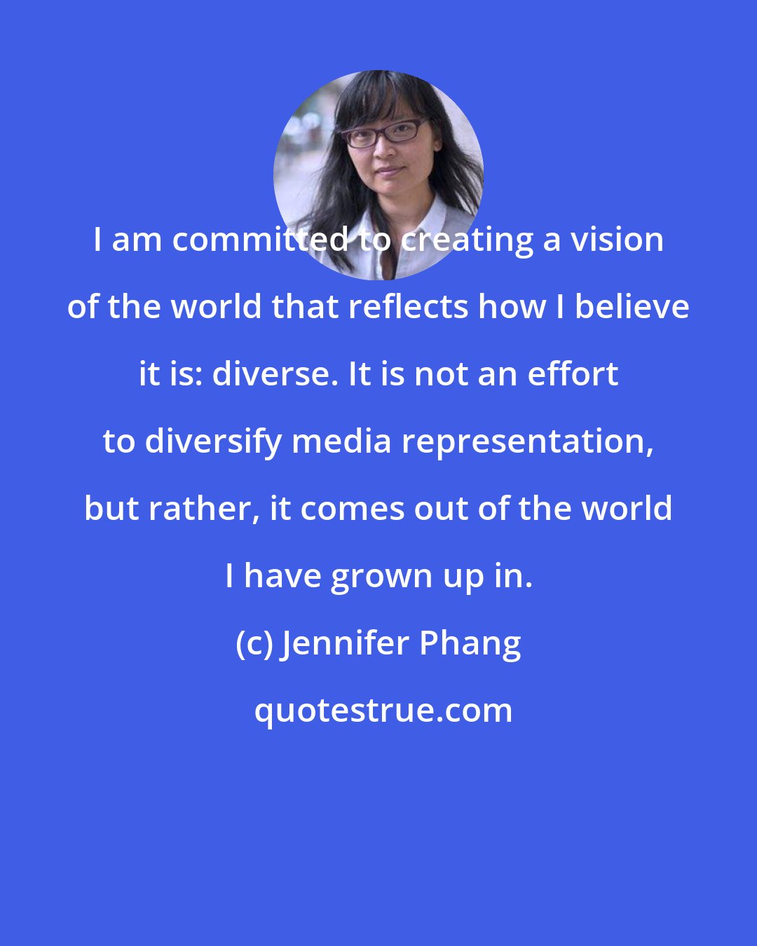 Jennifer Phang: I am committed to creating a vision of the world that reflects how I believe it is: diverse. It is not an effort to diversify media representation, but rather, it comes out of the world I have grown up in.