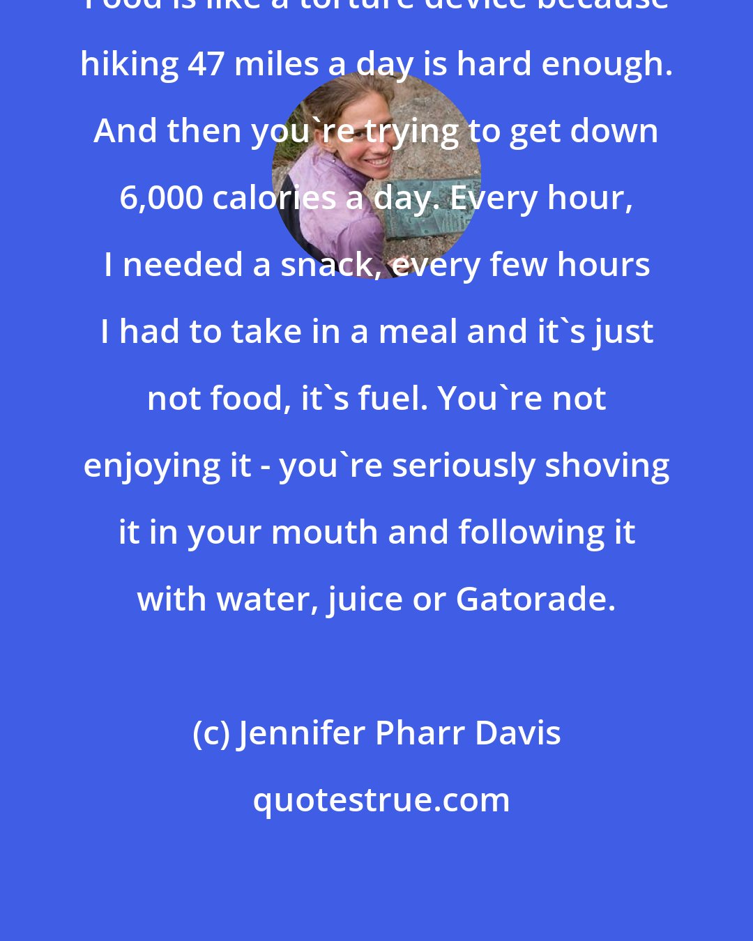 Jennifer Pharr Davis: Food is like a torture device because hiking 47 miles a day is hard enough. And then you're trying to get down 6,000 calories a day. Every hour, I needed a snack, every few hours I had to take in a meal and it's just not food, it's fuel. You're not enjoying it - you're seriously shoving it in your mouth and following it with water, juice or Gatorade.