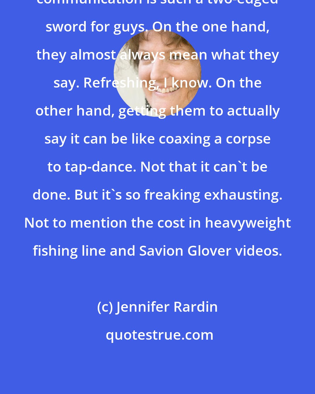 Jennifer Rardin: communication is such a two-edged sword for guys. On the one hand, they almost always mean what they say. Refreshing, I know. On the other hand, getting them to actually say it can be like coaxing a corpse to tap-dance. Not that it can't be done. But it's so freaking exhausting. Not to mention the cost in heavyweight fishing line and Savion Glover videos.