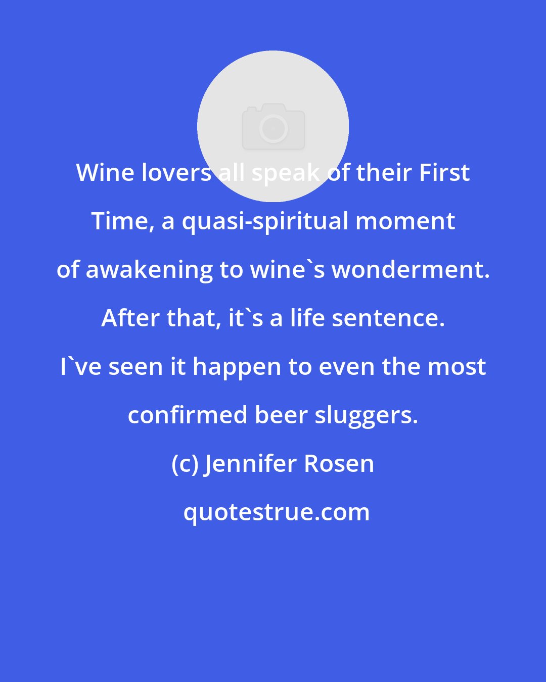 Jennifer Rosen: Wine lovers all speak of their First Time, a quasi-spiritual moment of awakening to wine's wonderment. After that, it's a life sentence. I've seen it happen to even the most confirmed beer sluggers.