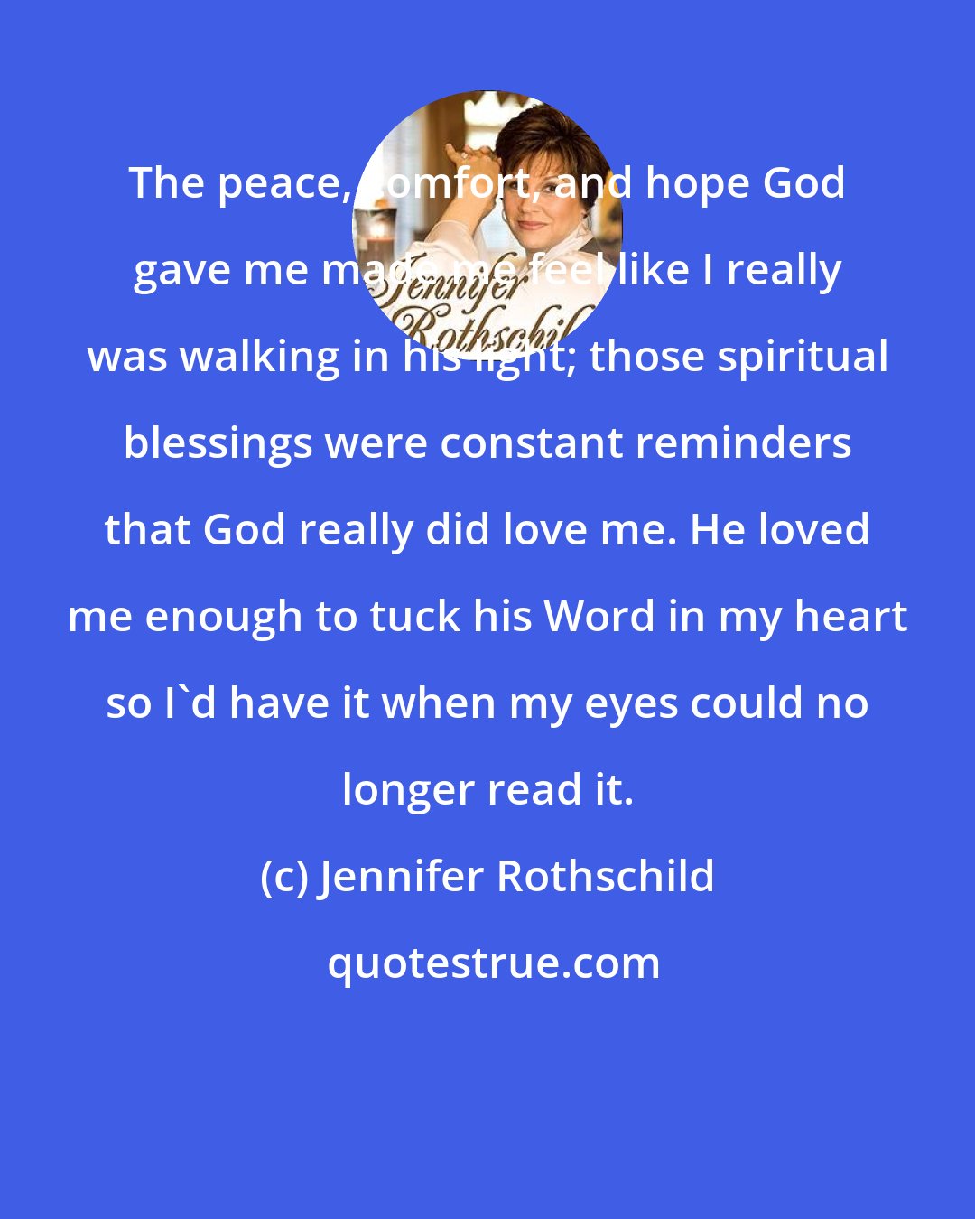 Jennifer Rothschild: The peace, comfort, and hope God gave me made me feel like I really was walking in his light; those spiritual blessings were constant reminders that God really did love me. He loved me enough to tuck his Word in my heart so I'd have it when my eyes could no longer read it.