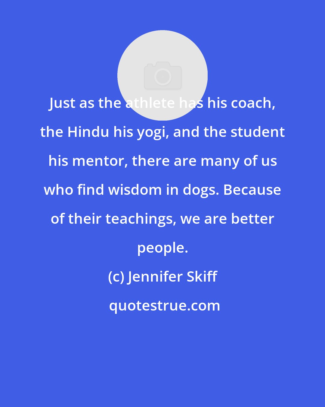 Jennifer Skiff: Just as the athlete has his coach, the Hindu his yogi, and the student his mentor, there are many of us who find wisdom in dogs. Because of their teachings, we are better people.