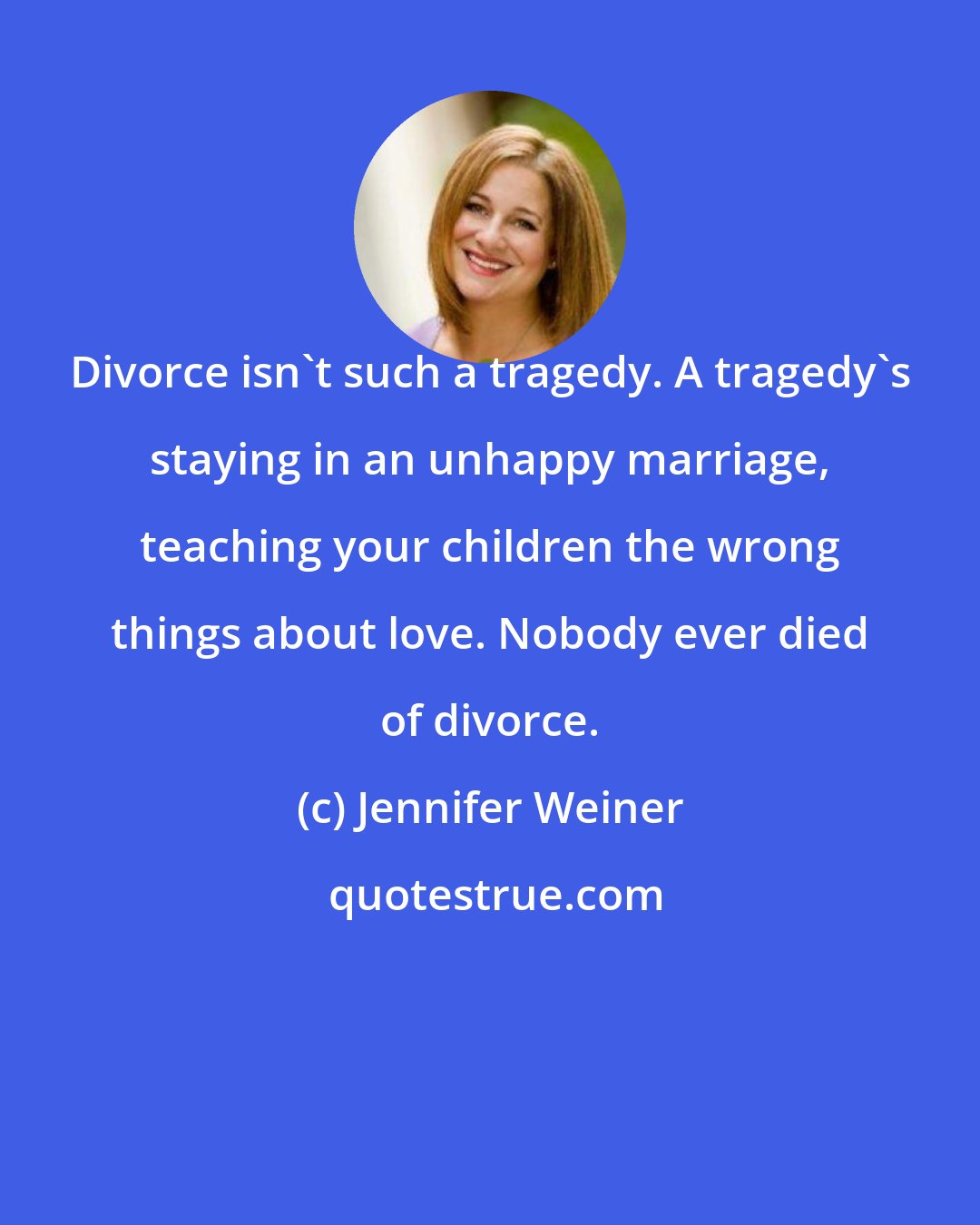 Jennifer Weiner: Divorce isn't such a tragedy. A tragedy's staying in an unhappy marriage, teaching your children the wrong things about love. Nobody ever died of divorce.