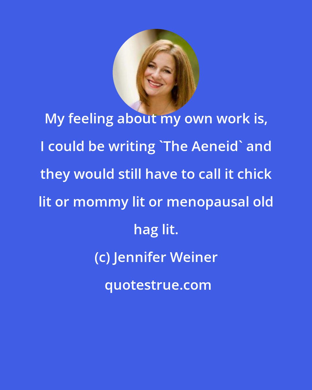 Jennifer Weiner: My feeling about my own work is, I could be writing 'The Aeneid' and they would still have to call it chick lit or mommy lit or menopausal old hag lit.