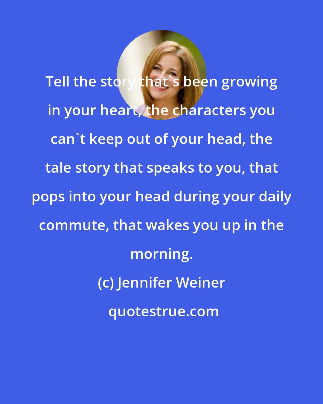 Jennifer Weiner: Tell the story that's been growing in your heart, the characters you can't keep out of your head, the tale story that speaks to you, that pops into your head during your daily commute, that wakes you up in the morning.