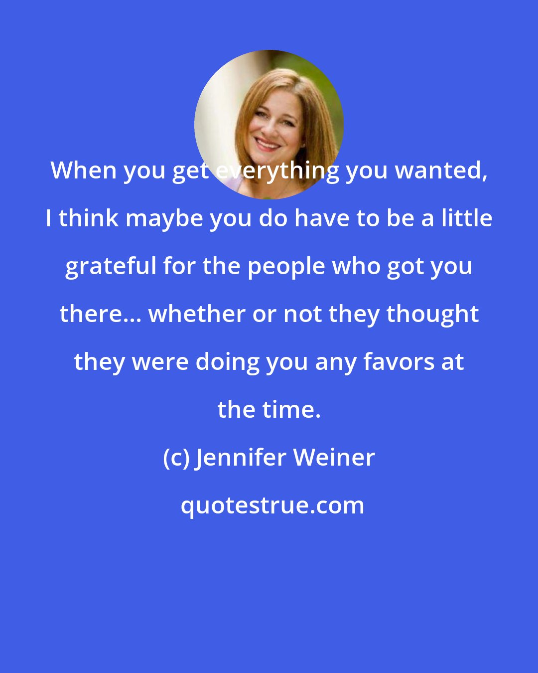 Jennifer Weiner: When you get everything you wanted, I think maybe you do have to be a little grateful for the people who got you there... whether or not they thought they were doing you any favors at the time.