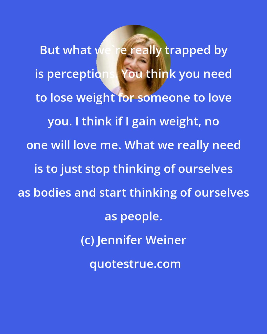 Jennifer Weiner: But what we're really trapped by is perceptions. You think you need to lose weight for someone to love you. I think if I gain weight, no one will love me. What we really need is to just stop thinking of ourselves as bodies and start thinking of ourselves as people.