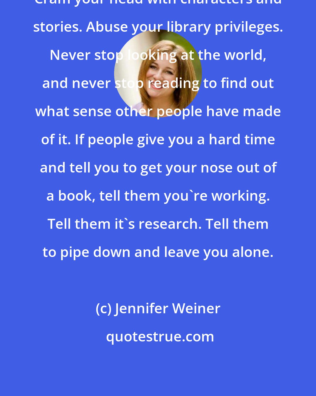 Jennifer Weiner: Cram your head with characters and stories. Abuse your library privileges. Never stop looking at the world, and never stop reading to find out what sense other people have made of it. If people give you a hard time and tell you to get your nose out of a book, tell them you're working. Tell them it's research. Tell them to pipe down and leave you alone.