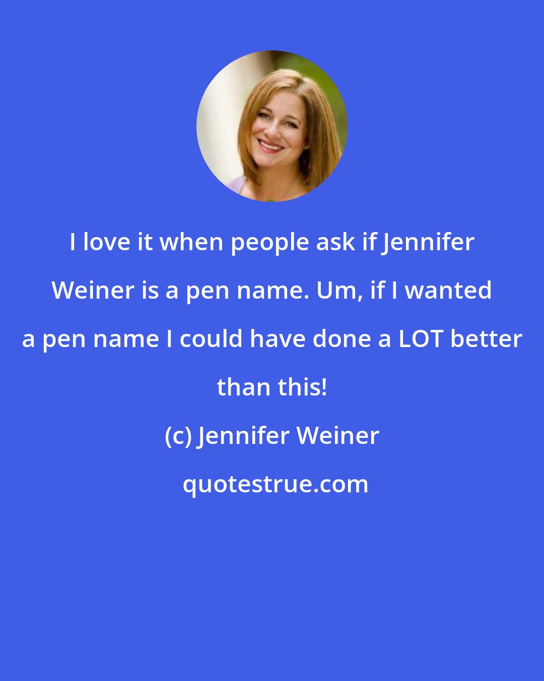 Jennifer Weiner: I love it when people ask if Jennifer Weiner is a pen name. Um, if I wanted a pen name I could have done a LOT better than this!