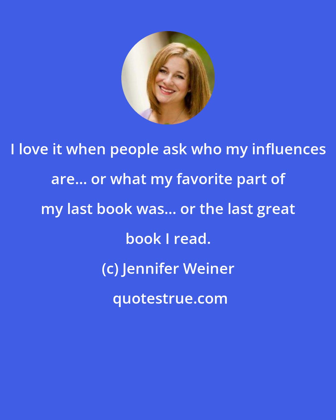 Jennifer Weiner: I love it when people ask who my influences are... or what my favorite part of my last book was... or the last great book I read.