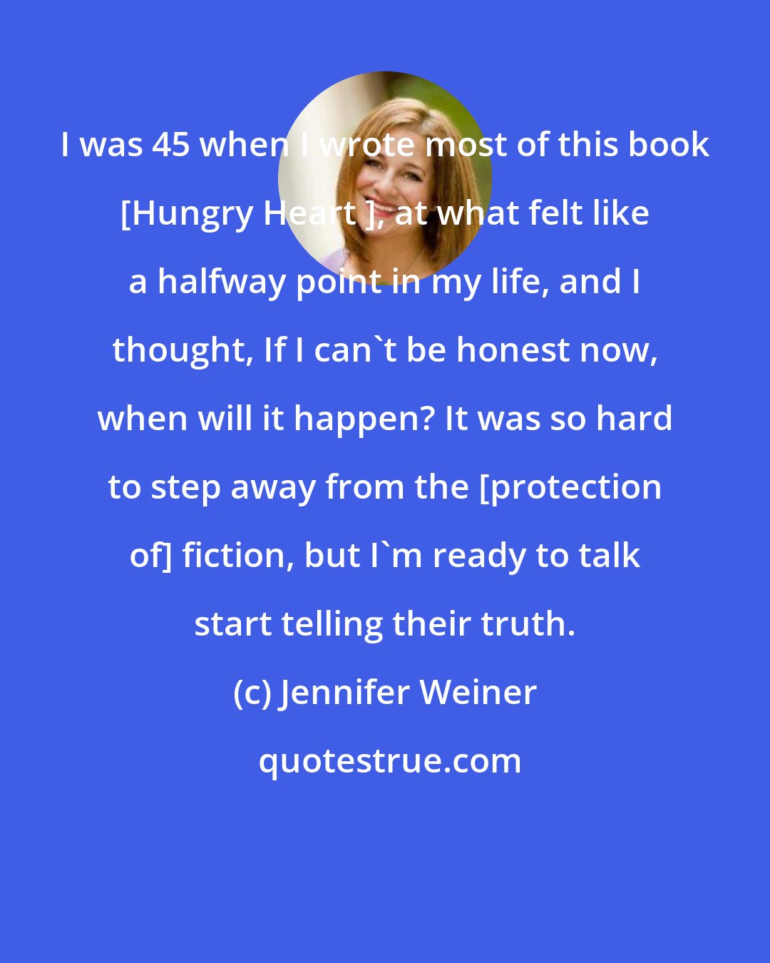 Jennifer Weiner: I was 45 when I wrote most of this book [Hungry Heart ], at what felt like a halfway point in my life, and I thought, If I can't be honest now, when will it happen? It was so hard to step away from the [protection of] fiction, but I'm ready to talk start telling their truth.