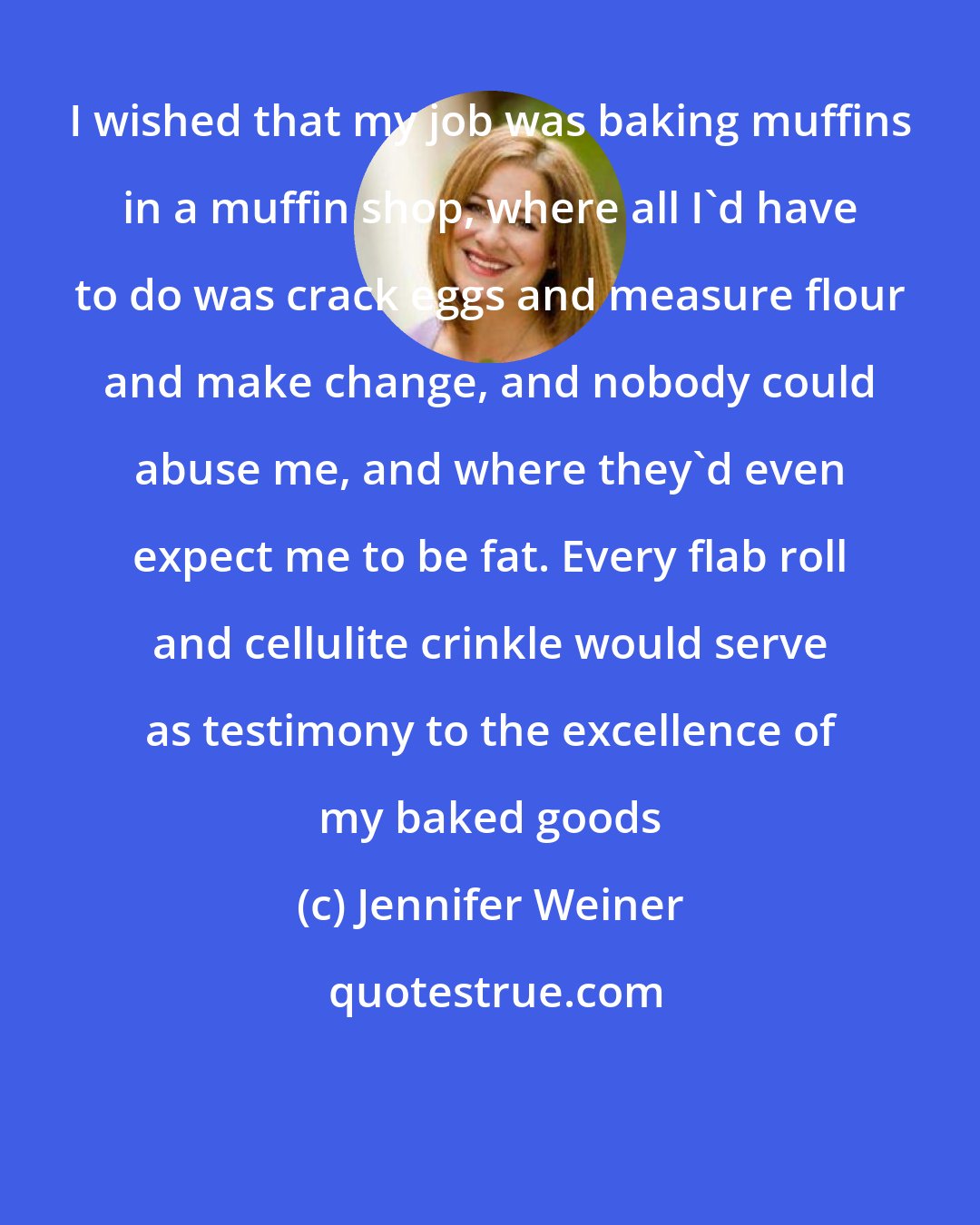 Jennifer Weiner: I wished that my job was baking muffins in a muffin shop, where all I'd have to do was crack eggs and measure flour and make change, and nobody could abuse me, and where they'd even expect me to be fat. Every flab roll and cellulite crinkle would serve as testimony to the excellence of my baked goods